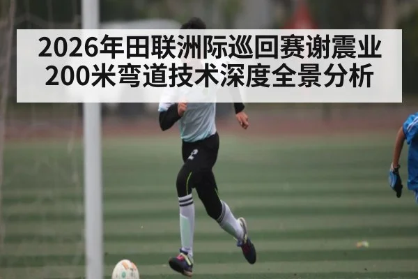 2026年田联洲际巡回赛谢震业200米弯道技术深度全景分析